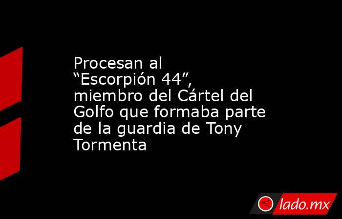 Procesan al “Escorpión 44”, miembro del Cártel del Golfo que formaba parte de la guardia de Tony Tormenta. Noticias en tiempo real