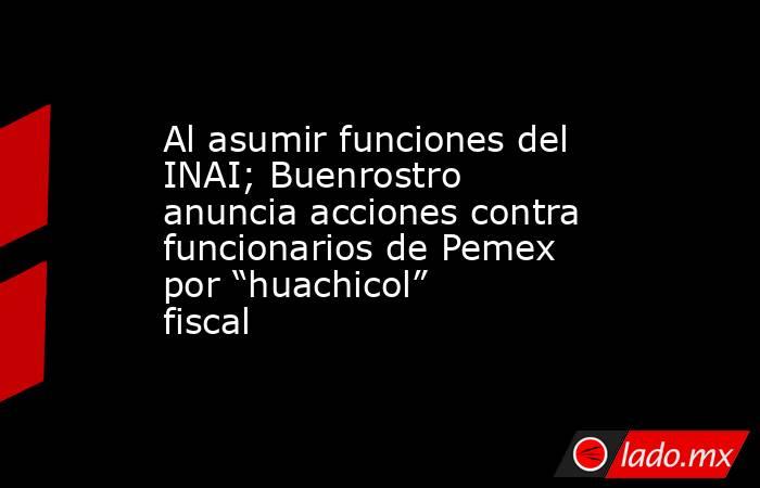 Al asumir funciones del INAI; Buenrostro anuncia acciones contra funcionarios de Pemex por “huachicol” fiscal. Noticias en tiempo real
