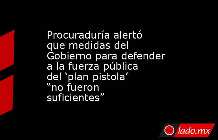 Procuraduría alertó que medidas del Gobierno para defender a la fuerza pública del ‘plan pistola’ “no fueron suficientes”  . Noticias en tiempo real
