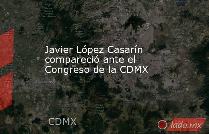 Javier López Casarín compareció ante el Congreso de la CDMX. Noticias en tiempo real