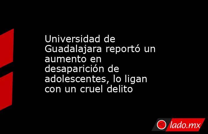 Universidad de Guadalajara reportó un aumento en desaparición de adolescentes, lo ligan con un cruel delito . Noticias en tiempo real