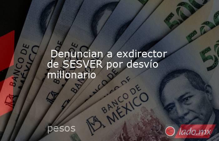  Denuncian a exdirector de SESVER por desvío millonario. Noticias en tiempo real
