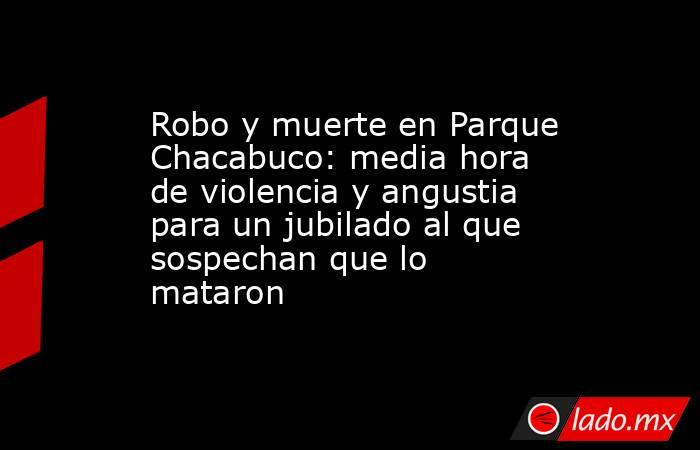 Robo y muerte en Parque Chacabuco: media hora de violencia y angustia para un jubilado al que sospechan que lo mataron. Noticias en tiempo real