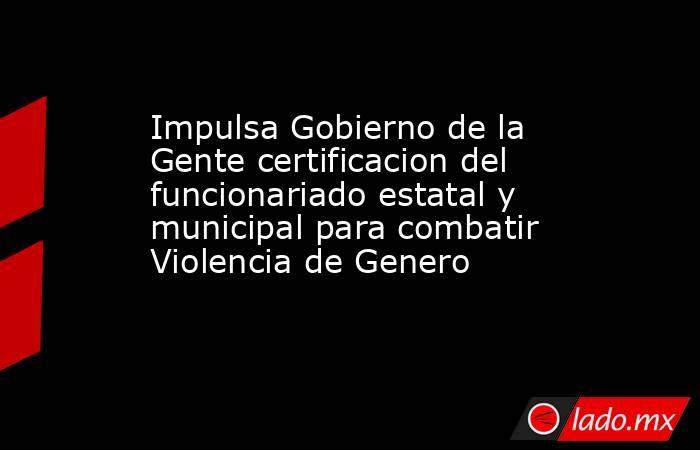 Impulsa Gobierno de la Gente certificacion del funcionariado estatal y municipal para combatir Violencia de Genero. Noticias en tiempo real
