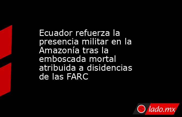 Ecuador refuerza la presencia militar en la Amazonía tras la emboscada mortal atribuida a disidencias de las FARC . Noticias en tiempo real