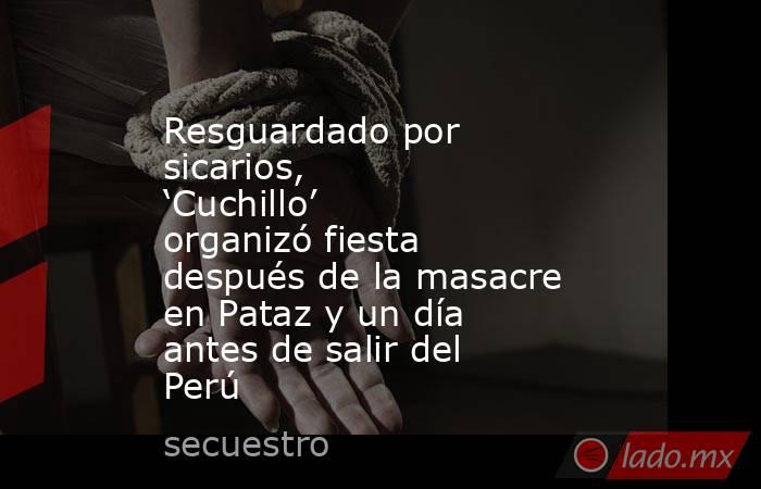 Resguardado por sicarios, ‘Cuchillo’ organizó fiesta después de la masacre en Pataz y un día antes de salir del Perú. Noticias en tiempo real