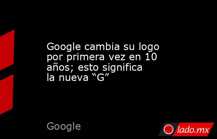 Google cambia su logo por primera vez en 10 años; esto significa la nueva “G” . Noticias en tiempo real