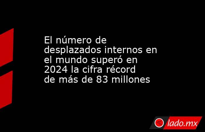 El número de desplazados internos en el mundo superó en 2024 la cifra récord de más de 83 millones. Noticias en tiempo real