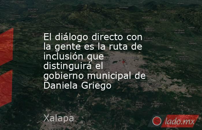 El diálogo directo con la gente es la ruta de inclusión que distinguirá el gobierno municipal de Daniela Griego. Noticias en tiempo real