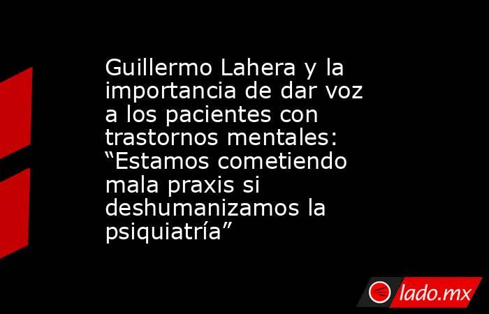 Guillermo Lahera y la importancia de dar voz a los pacientes con trastornos mentales: “Estamos cometiendo mala praxis si deshumanizamos la psiquiatría”. Noticias en tiempo real