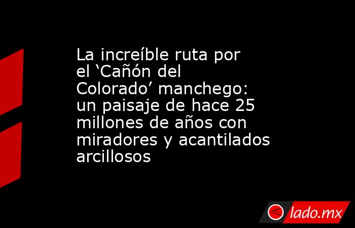 La increíble ruta por el ‘Cañón del Colorado’ manchego: un paisaje de hace 25 millones de años con miradores y acantilados arcillosos. Noticias en tiempo real
