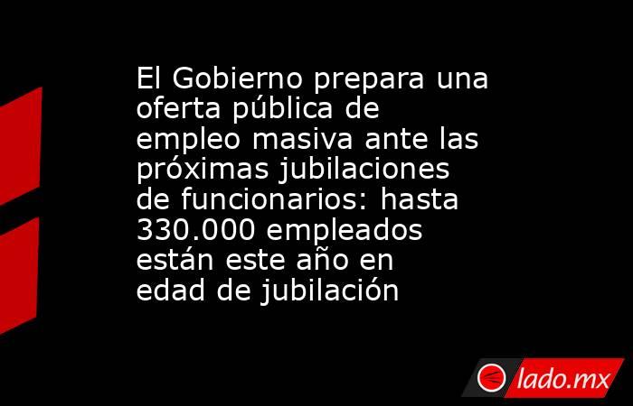 El Gobierno prepara una oferta pública de empleo masiva ante las próximas jubilaciones de funcionarios: hasta 330.000 empleados están este año en edad de jubilación. Noticias en tiempo real