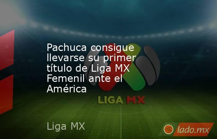 Pachuca consigue llevarse su primer título de Liga MX Femenil ante el América. Noticias en tiempo real