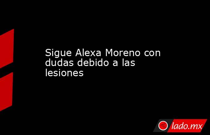Sigue Alexa Moreno con dudas debido a las lesiones. Noticias en tiempo real