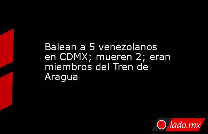 Balean a 5 venezolanos en CDMX; mueren 2; eran miembros del Tren de Aragua. Noticias en tiempo real