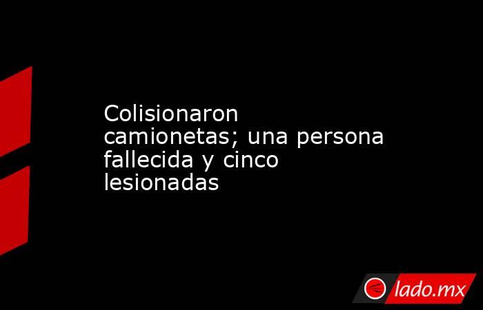 Colisionaron camionetas; una persona fallecida y cinco lesionadas. Noticias en tiempo real