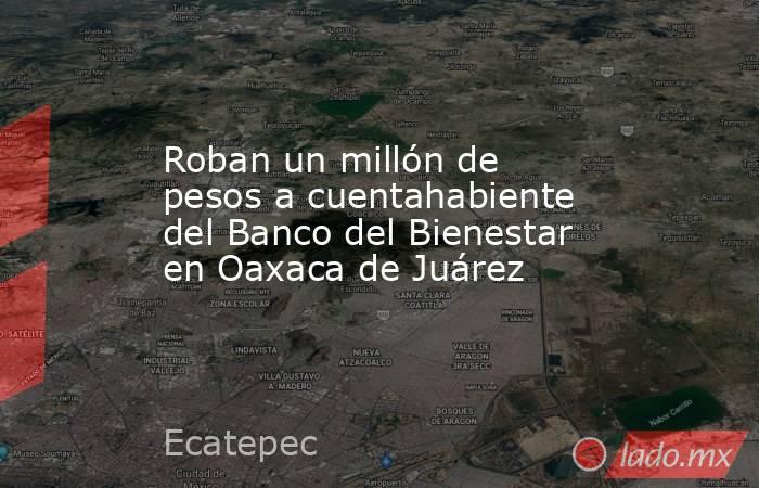 Roban un millón de pesos a cuentahabiente del Banco del Bienestar en Oaxaca de Juárez. Noticias en tiempo real