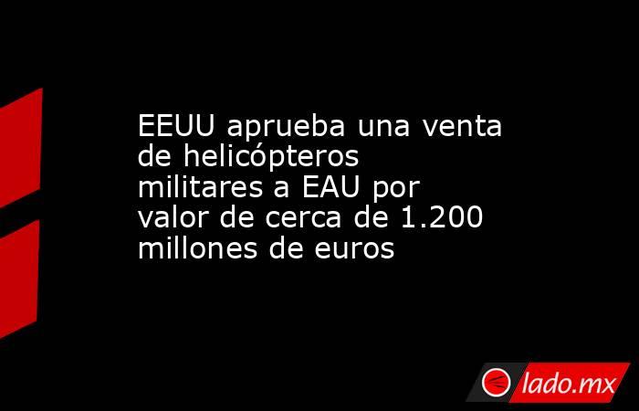 EEUU aprueba una venta de helicópteros militares a EAU por valor de cerca de 1.200 millones de euros. Noticias en tiempo real
