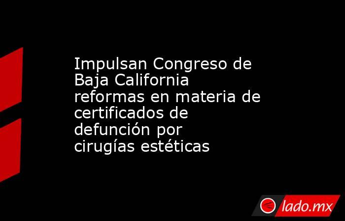 Impulsan Congreso de Baja California reformas en materia de certificados de defunción por cirugías estéticas. Noticias en tiempo real