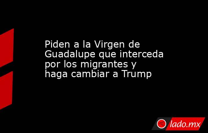 Piden a la Virgen de Guadalupe que interceda por los migrantes y haga cambiar a Trump. Noticias en tiempo real