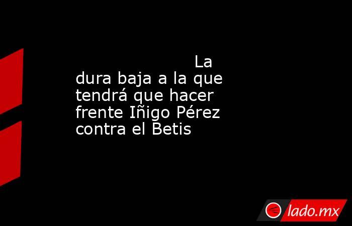                                                                      La dura baja a la que tendrá que hacer frente Iñigo Pérez contra el Betis                                                                 . Noticias en tiempo real