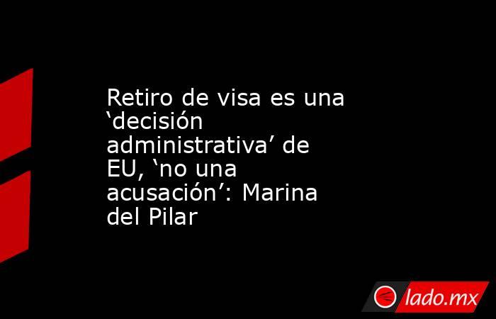 Retiro de visa es una ‘decisión administrativa’ de EU, ‘no una acusación’: Marina del Pilar. Noticias en tiempo real
