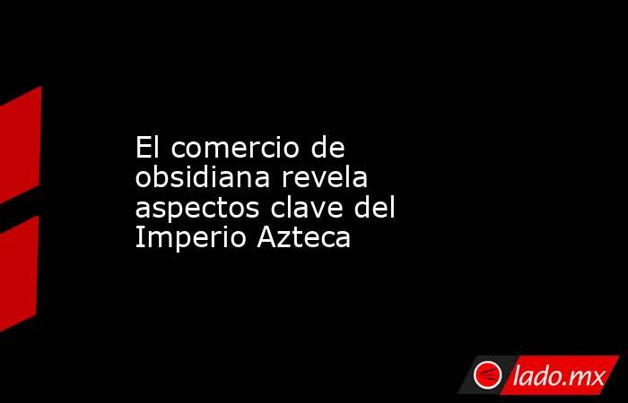 El comercio de obsidiana revela aspectos clave del Imperio Azteca. Noticias en tiempo real