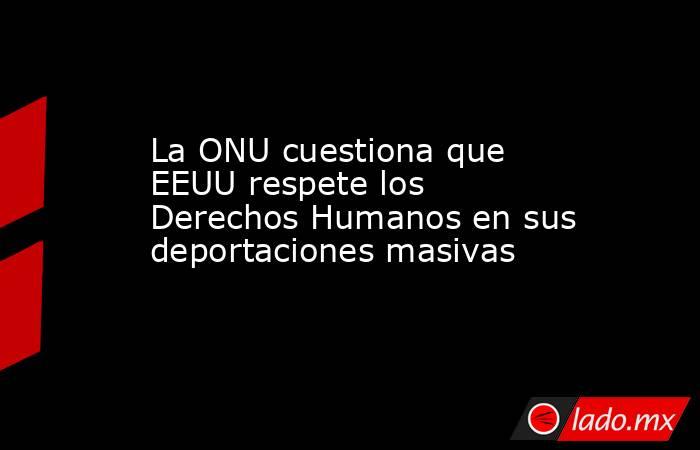 La ONU cuestiona que EEUU respete los Derechos Humanos en sus deportaciones masivas. Noticias en tiempo real