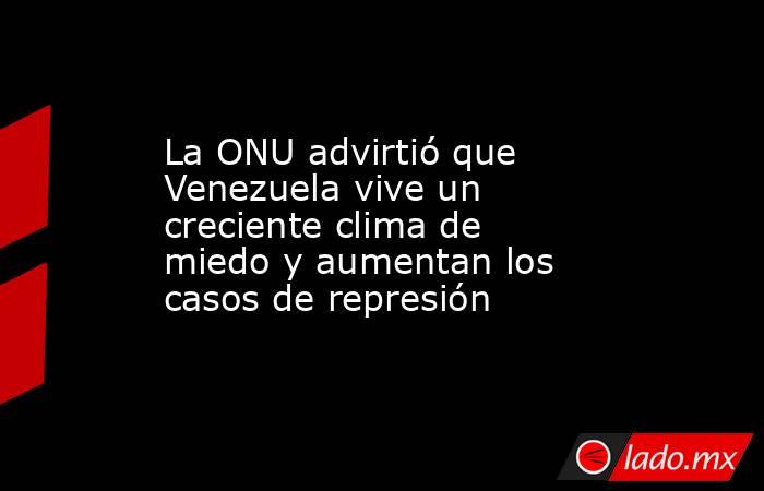 La ONU advirtió que Venezuela vive un creciente clima de miedo y aumentan los casos de represión. Noticias en tiempo real