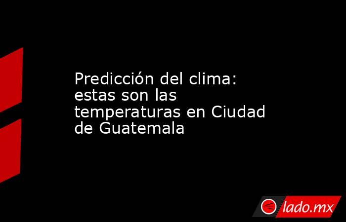 Predicción del clima: estas son las temperaturas en Ciudad de Guatemala. Noticias en tiempo real
