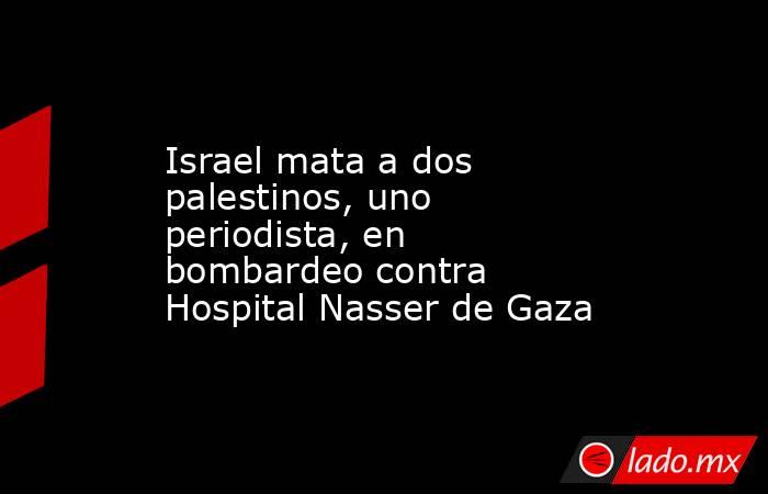 Israel mata a dos palestinos, uno periodista, en bombardeo contra Hospital Nasser de Gaza. Noticias en tiempo real