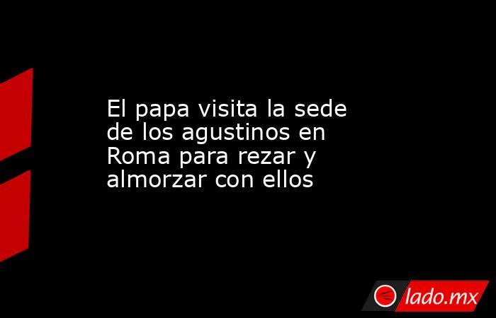 El papa visita la sede de los agustinos en Roma para rezar y almorzar con ellos. Noticias en tiempo real