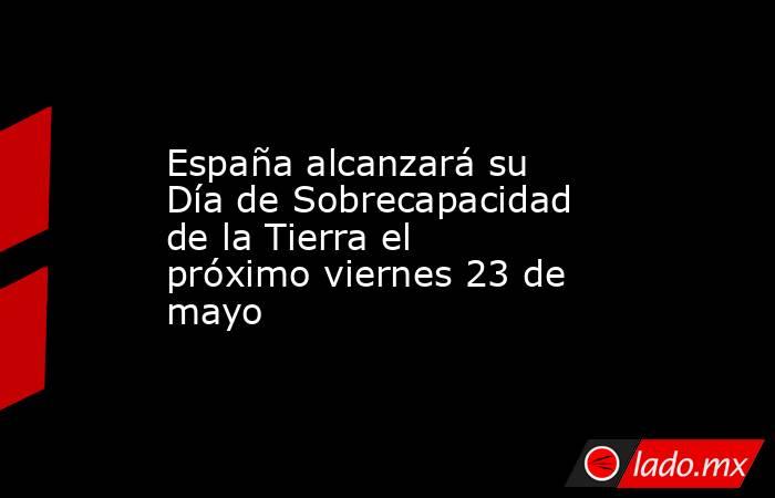 España alcanzará su Día de Sobrecapacidad de la Tierra el próximo viernes 23 de mayo. Noticias en tiempo real