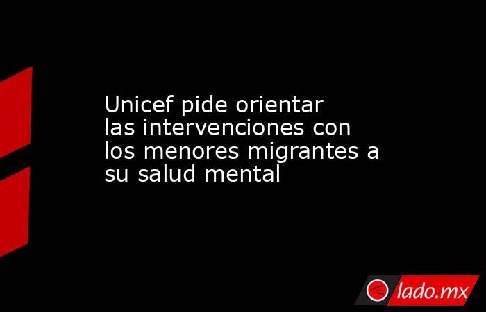 Unicef pide orientar las intervenciones con los menores migrantes a su salud mental. Noticias en tiempo real