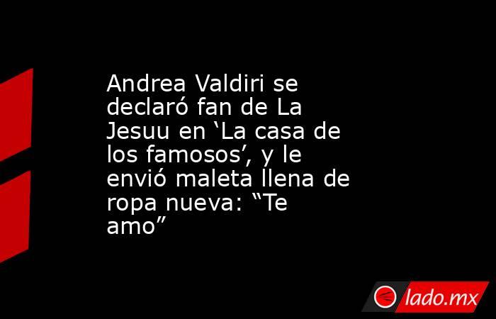Andrea Valdiri se declaró fan de La Jesuu en ‘La casa de los famosos’, y le envió maleta llena de ropa nueva: “Te amo”. Noticias en tiempo real