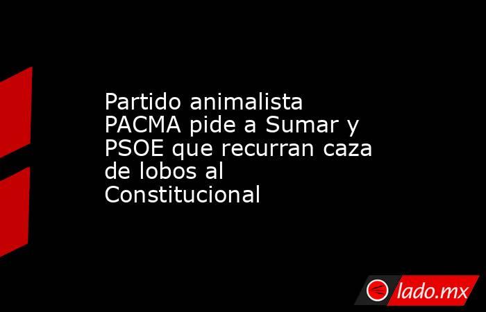 Partido animalista PACMA pide a Sumar y PSOE que recurran caza de lobos al Constitucional. Noticias en tiempo real