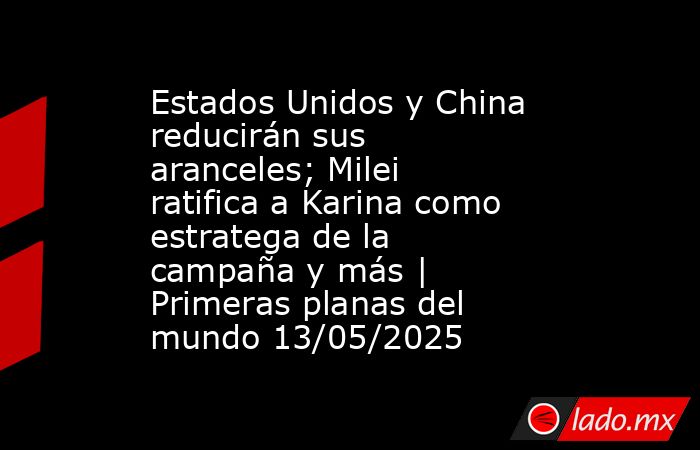 Estados Unidos y China reducirán sus aranceles; Milei ratifica a Karina como estratega de la campaña y más | Primeras planas del mundo 13/05/2025. Noticias en tiempo real