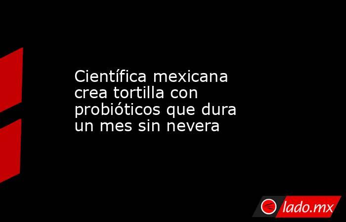 Científica mexicana crea tortilla con probióticos que dura un mes sin nevera. Noticias en tiempo real