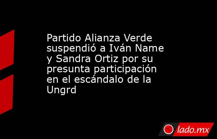 Partido Alianza Verde suspendió a Iván Name y Sandra Ortiz por su presunta participación en el escándalo de la Ungrd . Noticias en tiempo real