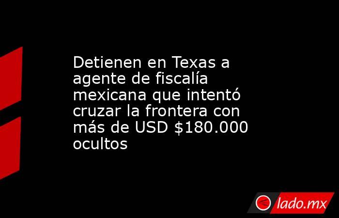 Detienen en Texas a agente de fiscalía mexicana que intentó cruzar la frontera con más de USD $180.000 ocultos. Noticias en tiempo real