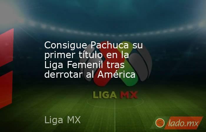 Consigue Pachuca su primer título en la Liga Femenil tras derrotar al América. Noticias en tiempo real