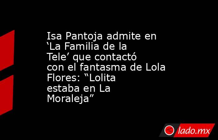 Isa Pantoja admite en ‘La Familia de la Tele’ que contactó con el fantasma de Lola Flores: “Lolita estaba en La Moraleja”. Noticias en tiempo real