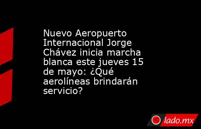 Nuevo Aeropuerto Internacional Jorge Chávez inicia marcha blanca este jueves 15 de mayo: ¿Qué aerolíneas brindarán servicio? . Noticias en tiempo real