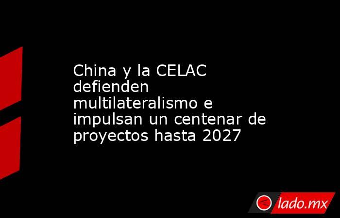 China y la CELAC defienden multilateralismo e impulsan un centenar de proyectos hasta 2027. Noticias en tiempo real