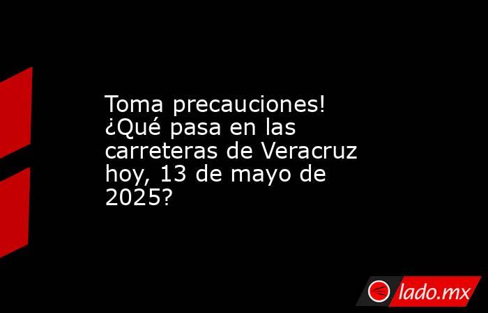 Toma precauciones! ¿Qué pasa en las carreteras de Veracruz hoy, 13 de mayo de 2025?. Noticias en tiempo real