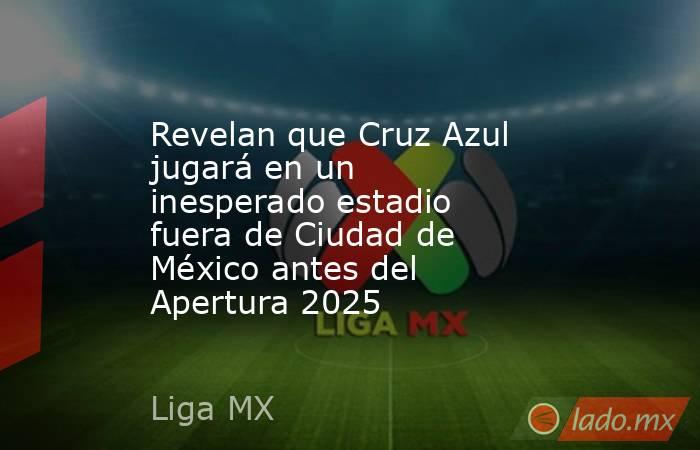 Revelan que Cruz Azul jugará en un inesperado estadio fuera de Ciudad de México antes del Apertura 2025. Noticias en tiempo real