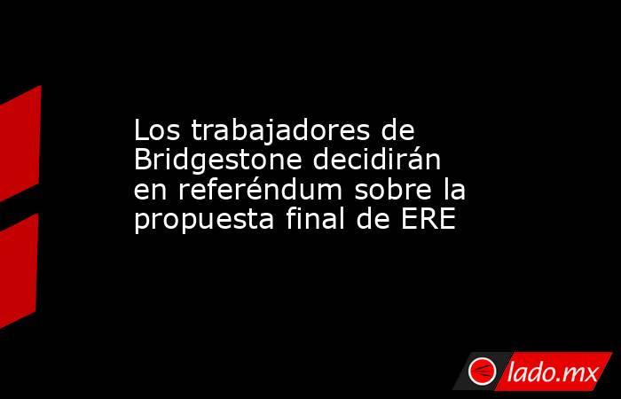 Los trabajadores de Bridgestone decidirán en referéndum sobre la propuesta final de ERE. Noticias en tiempo real
