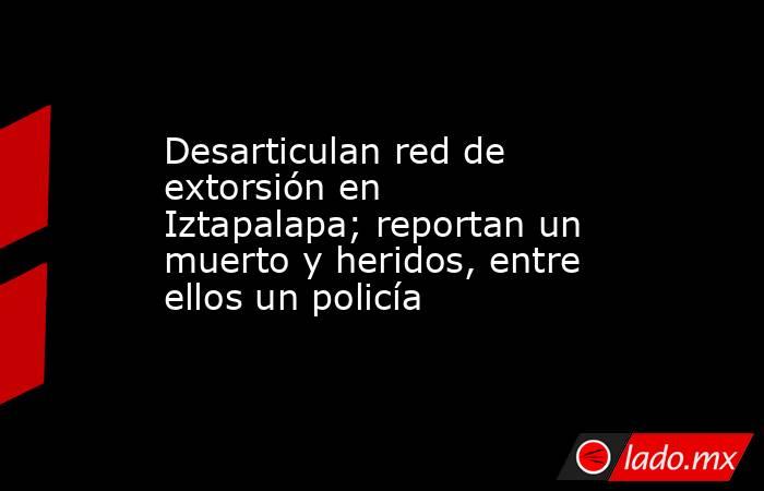 Desarticulan red de extorsión en Iztapalapa; reportan un muerto y heridos, entre ellos un policía. Noticias en tiempo real
