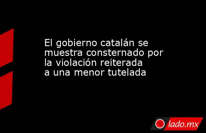 El gobierno catalán se muestra consternado por la violación reiterada a una menor tutelada. Noticias en tiempo real