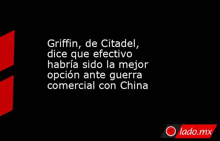 Griffin, de Citadel, dice que efectivo habría sido la mejor opción ante guerra comercial con China. Noticias en tiempo real
